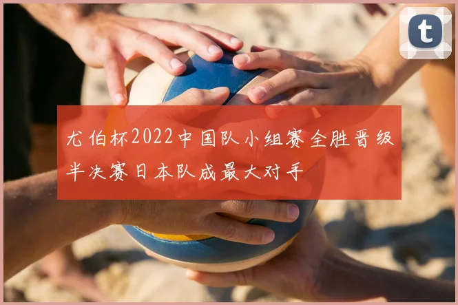 尤伯杯2022中国队小组赛全胜晋级半决赛日本队成最大对手