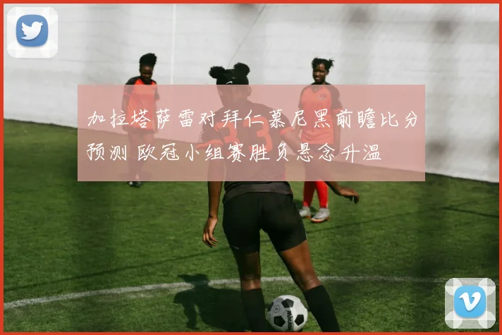 加拉塔萨雷对拜仁慕尼黑前瞻比分预测 欧冠小组赛胜负悬念升温
